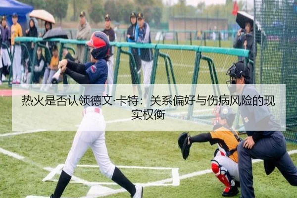 热火是否认领德文·卡特:关系偏好与伤病风险的现实权衡